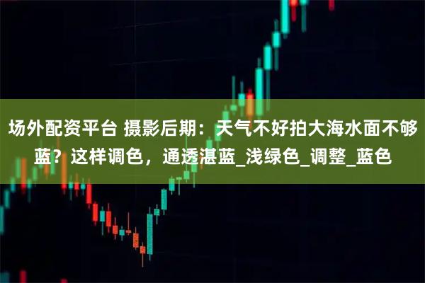 场外配资平台 摄影后期：天气不好拍大海水面不够蓝？这样调色，通透湛蓝_浅绿色_调整_蓝色