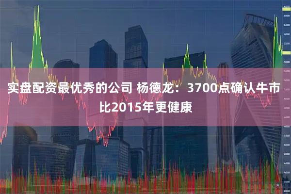 实盘配资最优秀的公司 杨德龙：3700点确认牛市 比2015年更健康