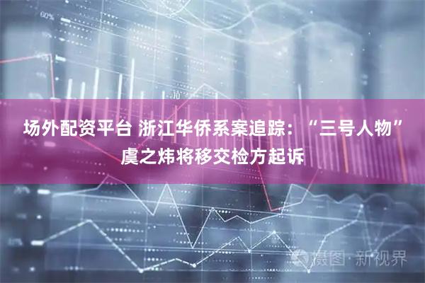 场外配资平台 浙江华侨系案追踪：“三号人物”虞之炜将移交检方起诉