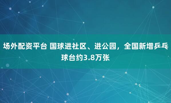 场外配资平台 国球进社区、进公园，全国新增乒乓球台约3.8万张