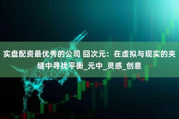 实盘配资最优秀的公司 囧次元：在虚拟与现实的夹缝中寻找平衡_元中_灵感_创意