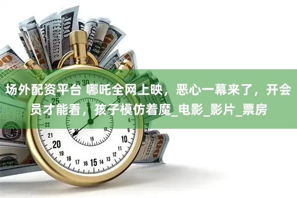 场外配资平台 哪吒全网上映，恶心一幕来了，开会员才能看，孩子模仿着魔_电影_影片_票房
