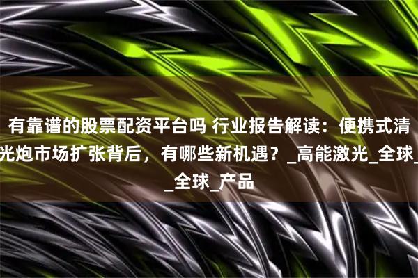 有靠谱的股票配资平台吗 行业报告解读：便携式清障激光炮市场扩张背后，有哪些新机遇？_高能激光_全球_产品