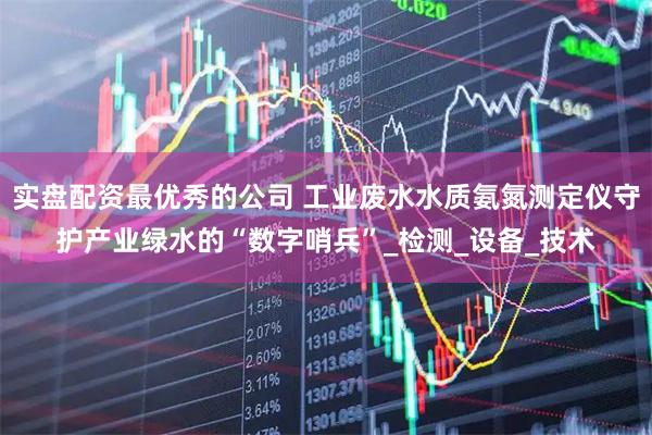 实盘配资最优秀的公司 工业废水水质氨氮测定仪守护产业绿水的“数字哨兵”_检测_设备_技术