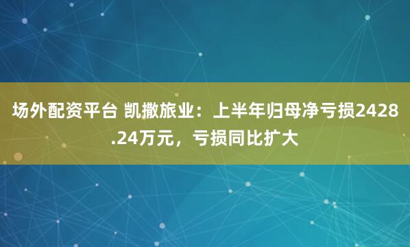 场外配资平台 凯撒旅业：上半年归母净亏损2428.24万元，亏损同比扩大