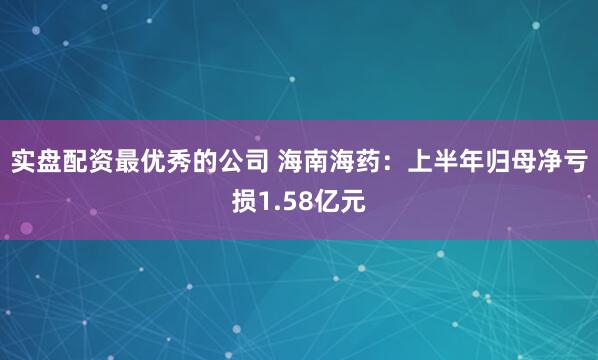 实盘配资最优秀的公司 海南海药：上半年归母净亏损1.58亿元