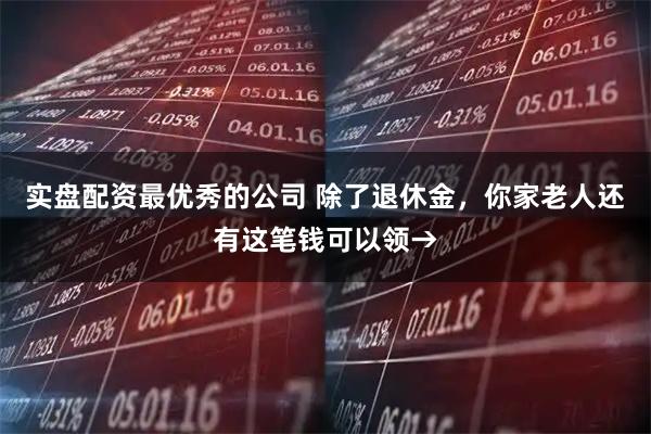 实盘配资最优秀的公司 除了退休金，你家老人还有这笔钱可以领→