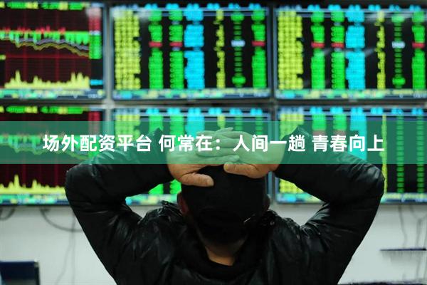 场外配资平台 何常在：人间一趟 青春向上