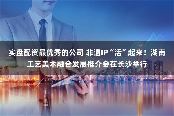 实盘配资最优秀的公司 非遗IP“活”起来！湖南工艺美术融合发展推介会在长沙举行