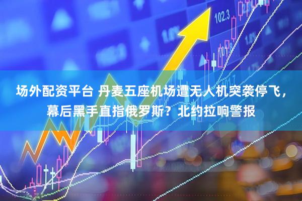 场外配资平台 丹麦五座机场遭无人机突袭停飞，幕后黑手直指俄罗斯？北约拉响警报