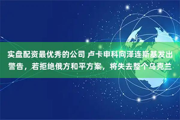实盘配资最优秀的公司 卢卡申科向泽连斯基发出警告，若拒绝俄方和平方案，将失去整个乌克兰
