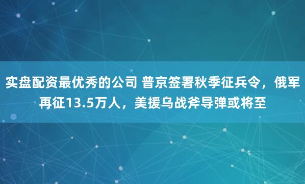 实盘配资最优秀的公司 普京签署秋季征兵令，俄军再征13.5万人，美援乌战斧导弹或将至