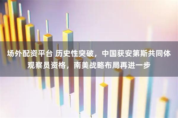 场外配资平台 历史性突破，中国获安第斯共同体观察员资格，南美战略布局再进一步