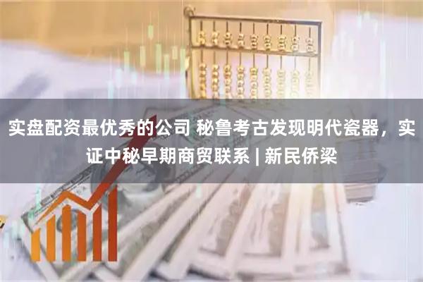 实盘配资最优秀的公司 秘鲁考古发现明代瓷器，实证中秘早期商贸联系 | 新民侨梁