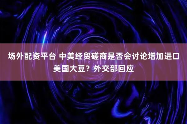 场外配资平台 中美经贸磋商是否会讨论增加进口美国大豆？外交部回应