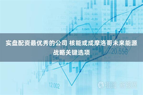 实盘配资最优秀的公司 核能或成摩洛哥未来能源战略关键选项