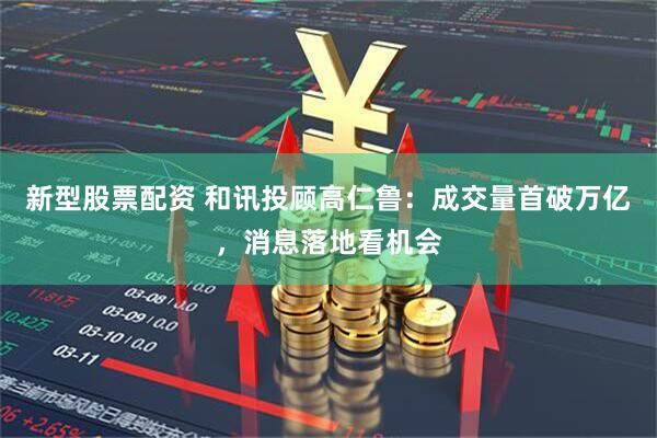 新型股票配资 和讯投顾高仁鲁：成交量首破万亿，消息落地看机会