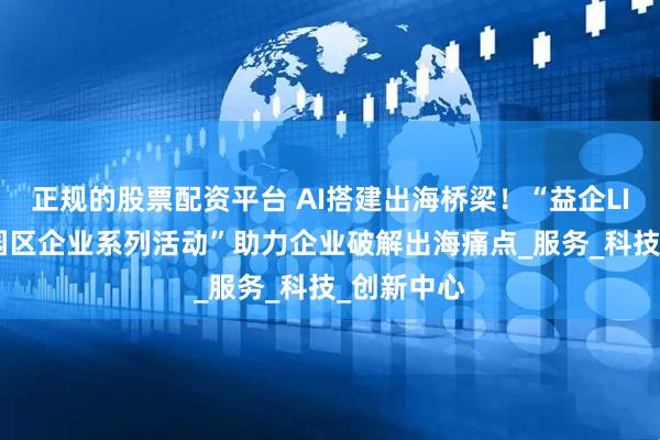 正规的股票配资平台 AI搭建出海桥梁！“益企LINK·走进园区企业系列活动”助力企业破解出海痛点_服务_科技_创新中心