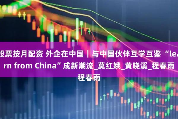 股票按月配资 外企在中国｜与中国伙伴互学互鉴 “learn from China”成新潮流_莫红娥_黄晓溪_程春雨