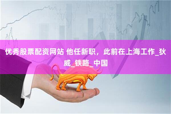 优秀股票配资网站 他任新职，此前在上海工作_狄威_铁路_中国