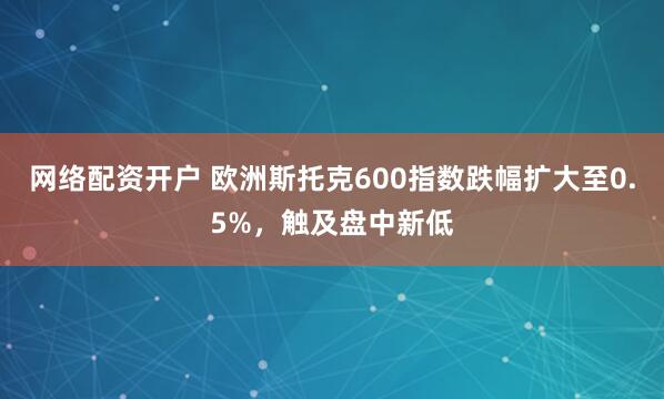 网络配资开户 欧洲斯托克600指数跌幅扩大至0.5%，触及盘中新低