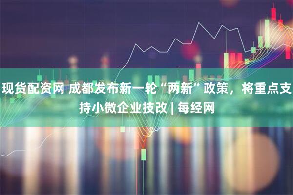 现货配资网 成都发布新一轮“两新”政策，将重点支持小微企业技改 | 每经网