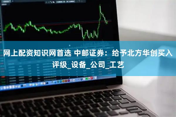 网上配资知识网首选 中邮证券：给予北方华创买入评级_设备_公司_工艺