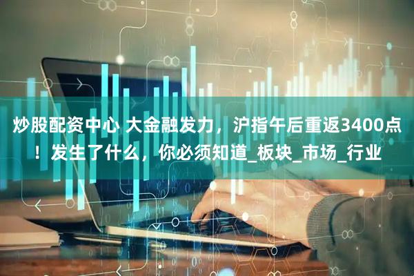 炒股配资中心 大金融发力，沪指午后重返3400点！发生了什么，你必须知道_板块_市场_行业