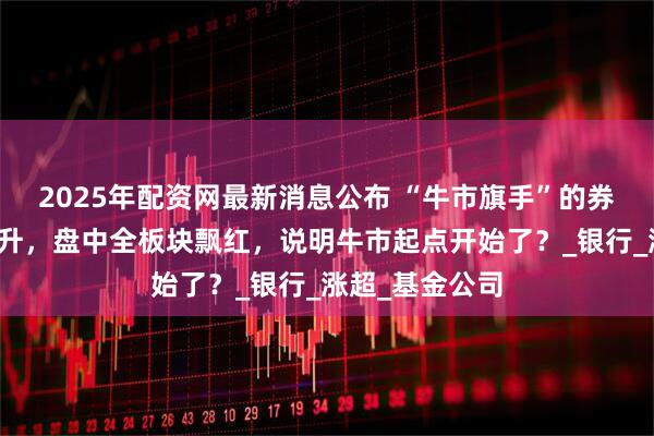 2025年配资网最新消息公布 “牛市旗手”的券商板块异动拉升，盘中全板块飘红，说明牛市起点开始了？_银行_涨超_基金公司
