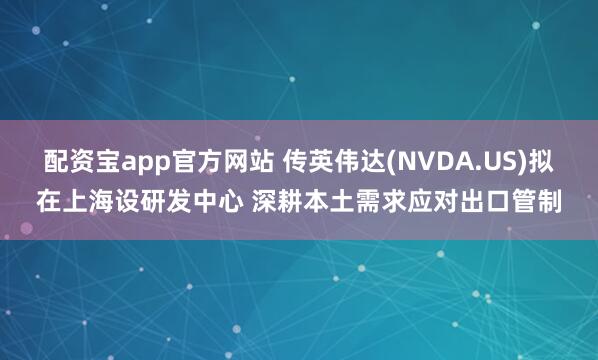 配资宝app官方网站 传英伟达(NVDA.US)拟在上海设研发中心 深耕本土需求应对出口管制