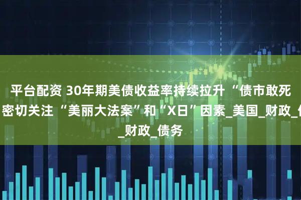 平台配资 30年期美债收益率持续拉升 “债市敢死队”密切关注 “美丽大法案”和“X日”因素_美国_财政_债务