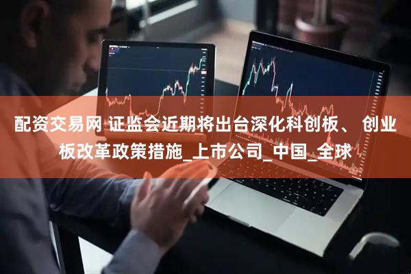 配资交易网 证监会近期将出台深化科创板、 创业板改革政策措施_上市公司_中国_全球