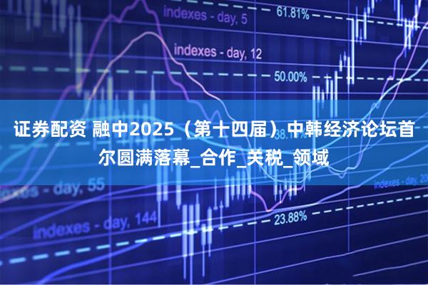 证券配资 融中2025（第十四届）中韩经济论坛首尔圆满落幕_合作_关税_领域
