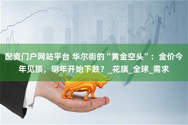 配资门户网站平台 华尔街的“黄金空头”：金价今年见顶，明年开始下跌？_花旗_全球_需求