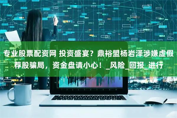 专业股票配资网 投资盛宴？鼎裕盟杨岩泽涉嫌虚假荐股骗局，资金盘请小心！_风险_回报_进行