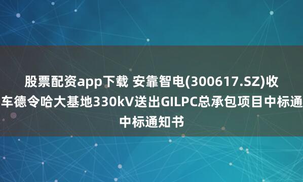 股票配资app下载 安靠智电(300617.SZ)收到中车德令哈大基地330kV送出GILPC总承包项目中标通知书
