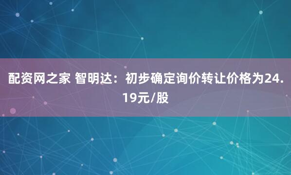 配资网之家 智明达：初步确定询价转让价格为24.19元/股