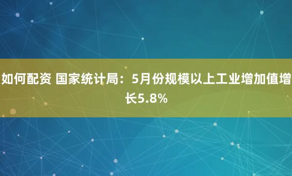 如何配资 国家统计局：5月份规模以上工业增加值增长5.8%