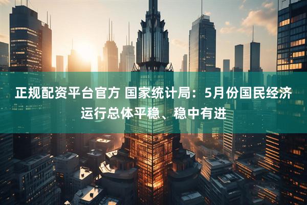 正规配资平台官方 国家统计局：5月份国民经济运行总体平稳、稳中有进