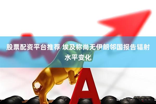股票配资平台推荐 埃及称尚无伊朗邻国报告辐射水平变化