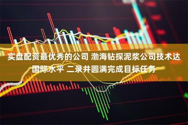 实盘配资最优秀的公司 渤海钻探泥浆公司技术达国际水平 二录井圆满完成目标任务