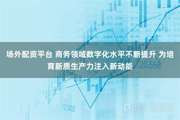 场外配资平台 商务领域数字化水平不断提升 为培育新质生产力注入新动能
