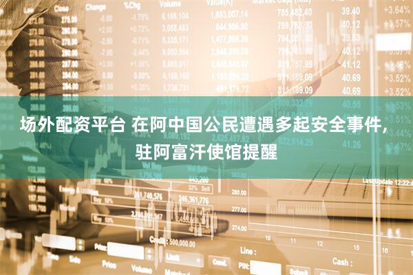 场外配资平台 在阿中国公民遭遇多起安全事件, 驻阿富汗使馆提醒