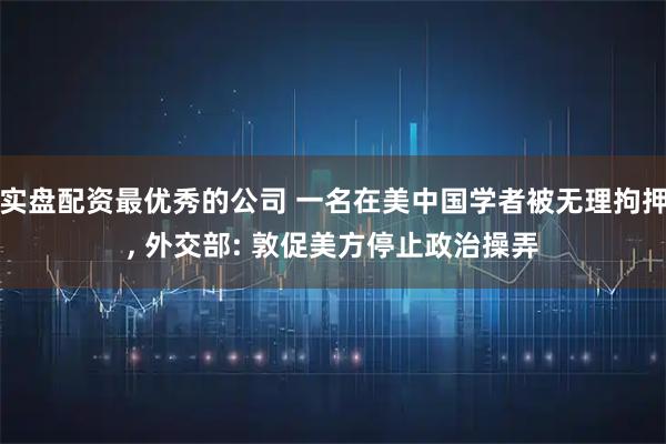 实盘配资最优秀的公司 一名在美中国学者被无理拘押, 外交部: 敦促美方停止政治操弄