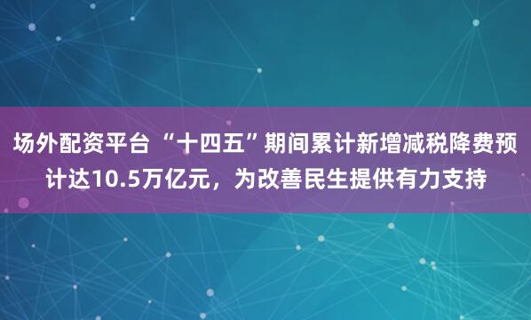 场外配资平台 “十四五”期间累计新增减税降费预计达10.5万亿元，为改善民生提供有力支持