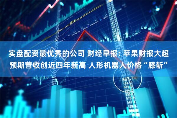 实盘配资最优秀的公司 财经早报: 苹果财报大超预期营收创近四年新高 人形机器人价格“膝斩”