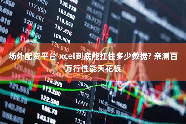 场外配资平台 xcel到底能扛住多少数据? 亲测百万行性能天花板