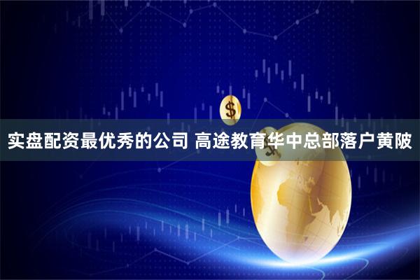 实盘配资最优秀的公司 高途教育华中总部落户黄陂