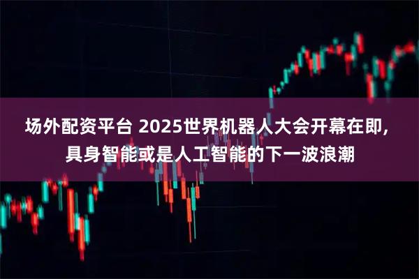 场外配资平台 2025世界机器人大会开幕在即, 具身智能或是人工智能的下一波浪潮