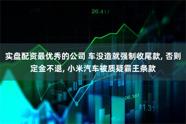 实盘配资最优秀的公司 车没造就强制收尾款, 否则定金不退, 小米汽车被质疑霸王条款